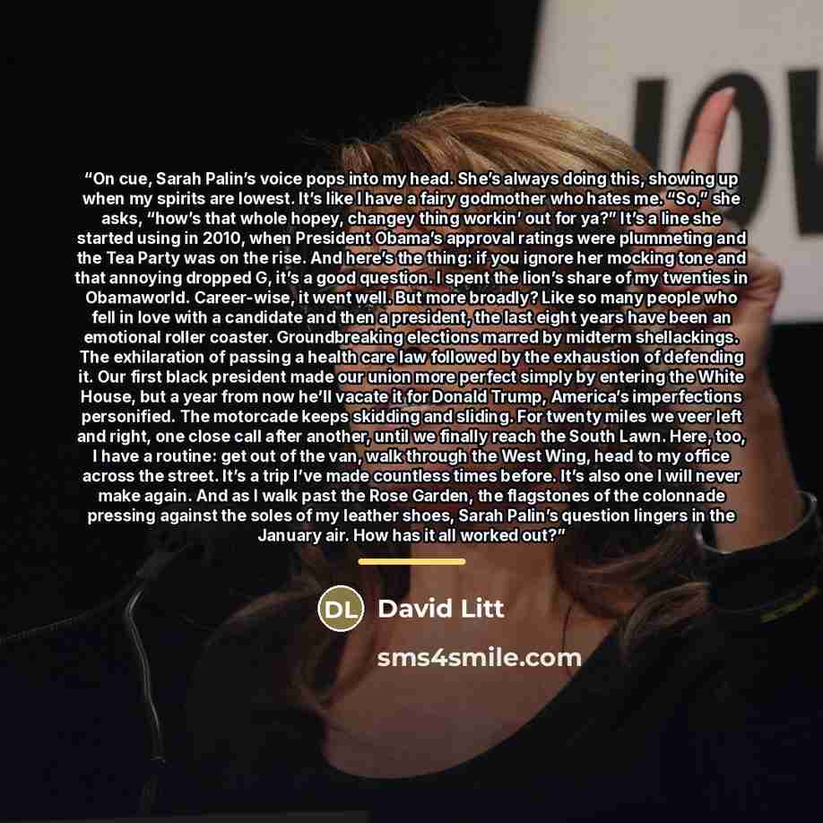 “On cue, Sarah Palin’s voice pops into my head. She’s always doing this, showing up when my spirits are lowest. It’s like I have a fairy godmother who hates me. “So,” she asks, “how’s that whole hopey, changey thing workin’ out for ya?” It’s a line she started using in 2010, when President Obama’s…” quote by David Litt