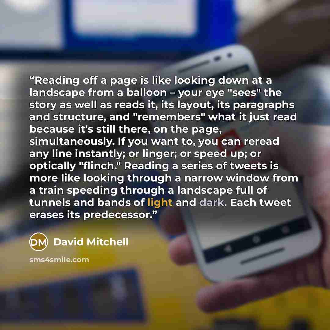 “Reading off a page is like looking down at a landscape from a balloon – your eye "sees" the story as well as reads it, its layout, its paragraphs and structure, and "remembers" what it just read because it's still there, on the page, simultaneously. If you want to, you can reread any line…” quote by David Mitchell