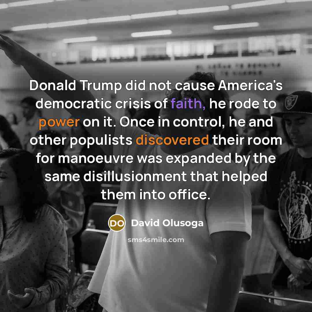 “Donald Trump did not cause America's democratic crisis of faith, he rode to power on it. Once in control, he and other populists discovered their room for manoeuvre was expanded by the same disillusionment that helped them into office.” quote by David Olusoga