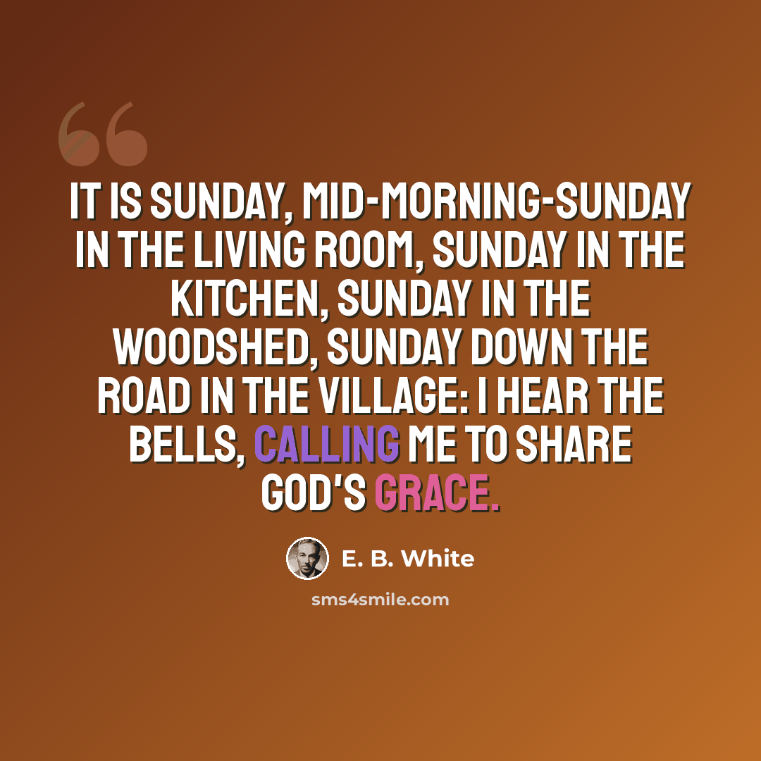 “It is Sunday, mid-morning-Sunday in the living room, Sunday in the kitchen, Sunday in the woodshed, Sunday down the road in the village: I hear the bells, calling me to share God's grace.” quote by E. B. White