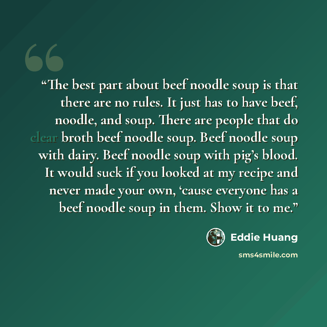 “The best part about beef noodle soup is that there are no rules. It just has to have beef, noodle, and soup. There are people that do clear broth beef noodle soup. Beef noodle soup with dairy. Beef noodle soup with pig’s blood. It would suck if you looked at my recipe and never made your own…” quote by Eddie Huang