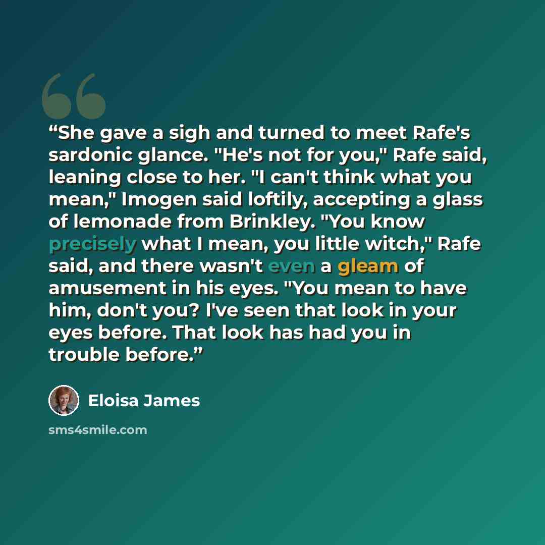 “She gave a sigh and turned to meet Rafe's sardonic glance. "He's not for you," Rafe said, leaning close to her. "I can't think what you mean," Imogen said loftily, accepting a glass of lemonade from Brinkley. "You know precisely what I mean, you little witch," Rafe said, and there wasn't even a…” quote by Eloisa James