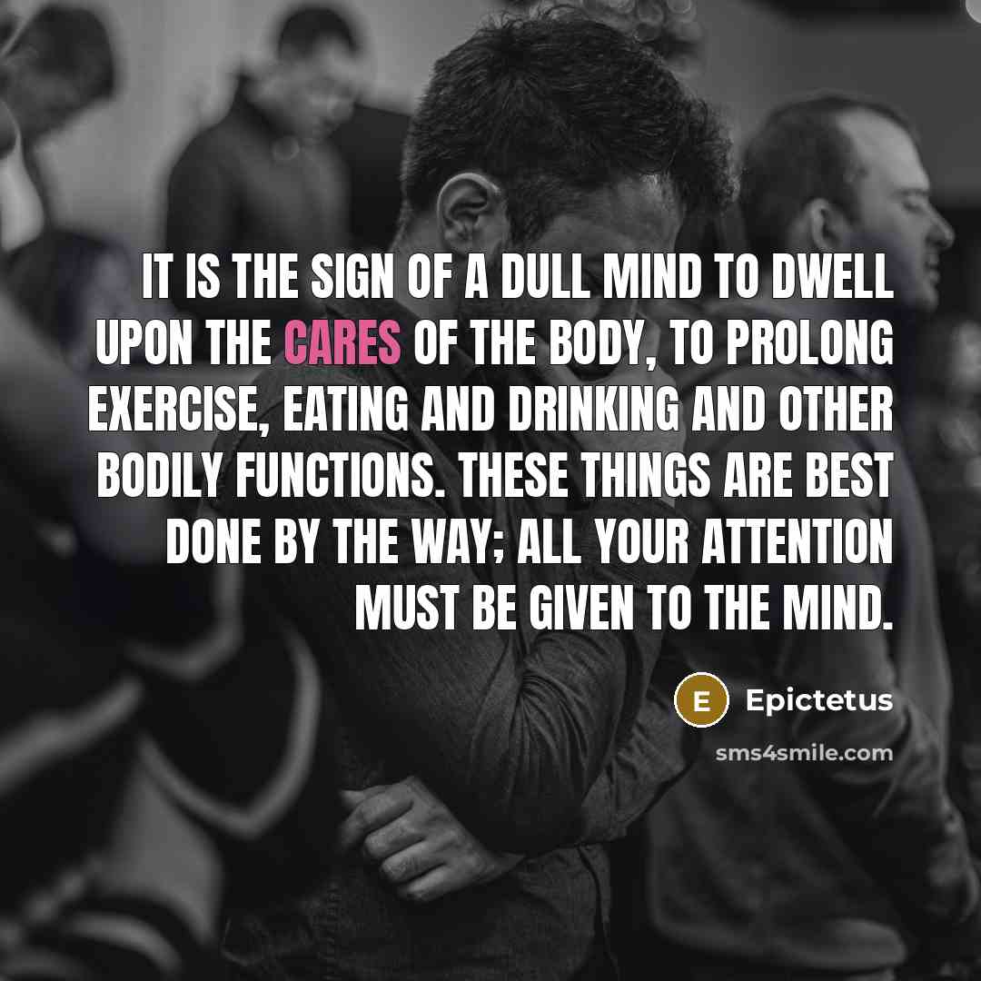 “It is the sign of a dull mind to dwell upon the cares of the body, to prolong exercise, eating and drinking and other bodily functions. These things are best done by the way; all your attention must be given to the mind.” quote by Epictetus