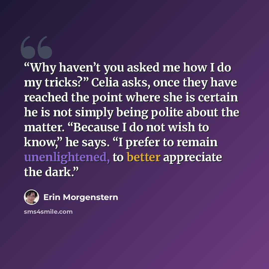 “Why haven’t you asked me how I do my tricks?” Celia asks, once they have reached the point where she is certain he is not simply being polite about the matter. “Because I do not wish to know,” he says. “I prefer to remain unenlightened, to better appreciate the dark.” quote by Erin Morgenstern