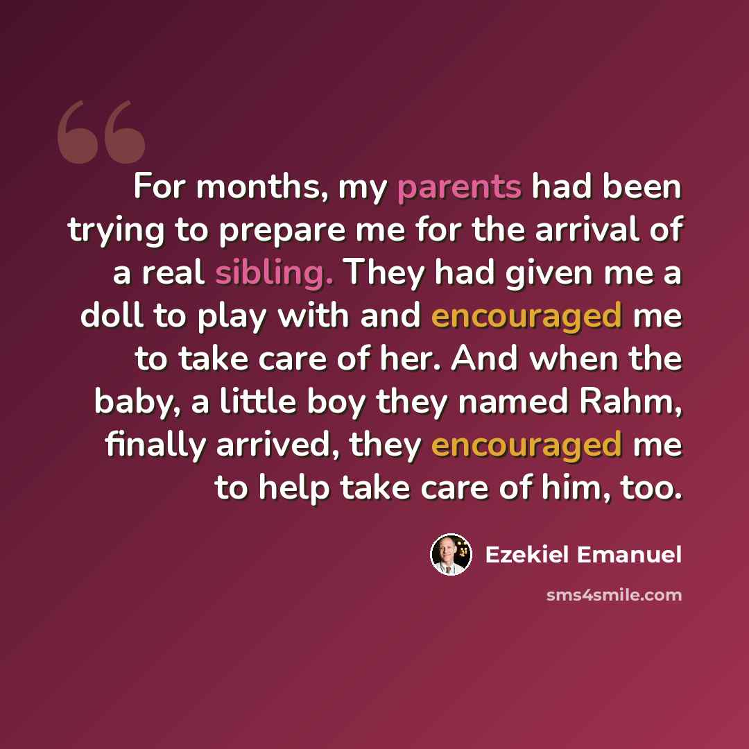 “For months, my parents had been trying to prepare me for the arrival of a real sibling. They had given me a doll to play with and encouraged me to take care of her. And when the baby, a little boy they named Rahm, finally arrived, they encouraged me to help take care of him, too.” quote by Ezekiel Emanuel