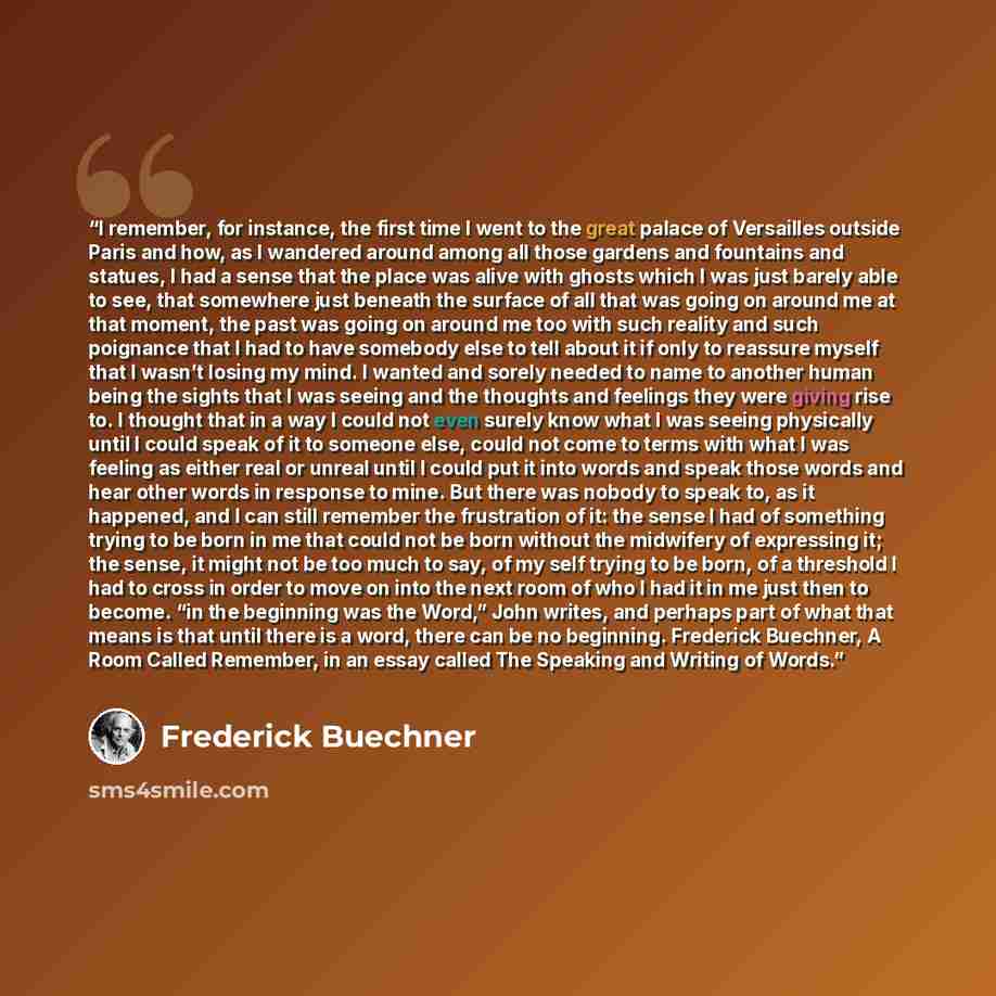“I remember, for instance, the first time I went to the great palace of Versailles outside Paris and how, as I wandered around among all those gardens and fountains and statues, I had a sense that the place was alive with ghosts which I was just barely able to see, that somewhere just beneath the…” quote by Frederick Buechner