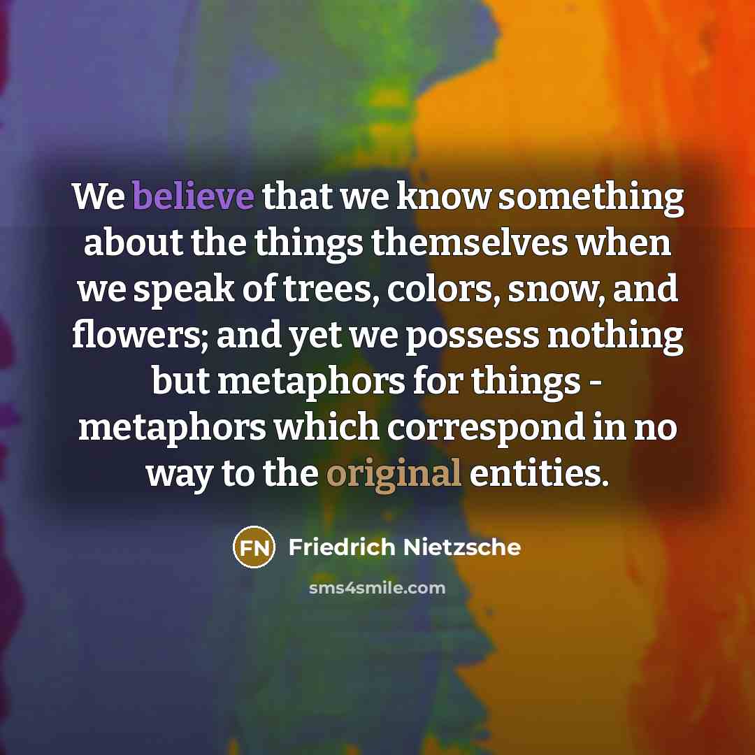 “We believe that we know something about the things themselves when we speak of trees, colors, snow, and flowers; and yet we possess nothing but metaphors for things - metaphors which correspond in no way to the original entities.” quote by Friedrich Nietzsche