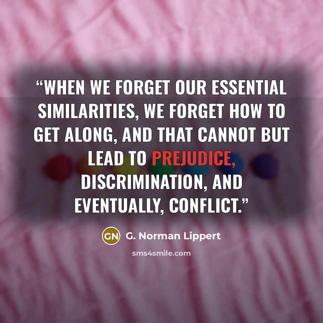 “When we forget our essential similarities, we forget how to get along, and that cannot but lead to prejudice, discrimination, and eventually, conflict.” quote by G. Norman Lippert