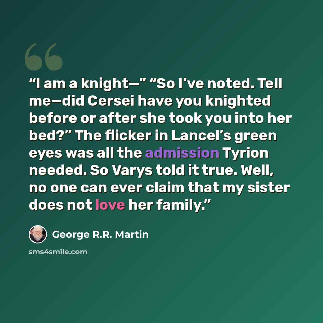 “I am a knight—” “So I’ve noted. Tell me—did Cersei have you knighted before or after she took you into her bed?” The flicker in Lancel’s green eyes was all the admission Tyrion needed. So Varys told it true. Well, no one can ever claim that my sister does not love her family.” quote by George R.R. Martin