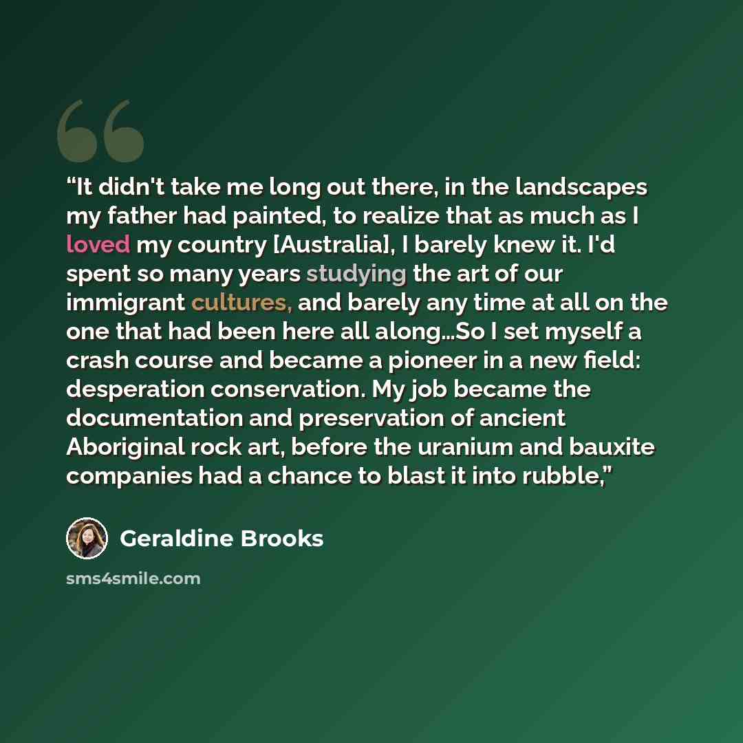 “It didn't take me long out there, in the landscapes my father had painted, to realize that as much as I loved my country [Australia], I barely knew it. I'd spent so many years studying the art of our immigrant cultures, and barely any time at all on the one that had been here all along…So I set…” quote by Geraldine Brooks