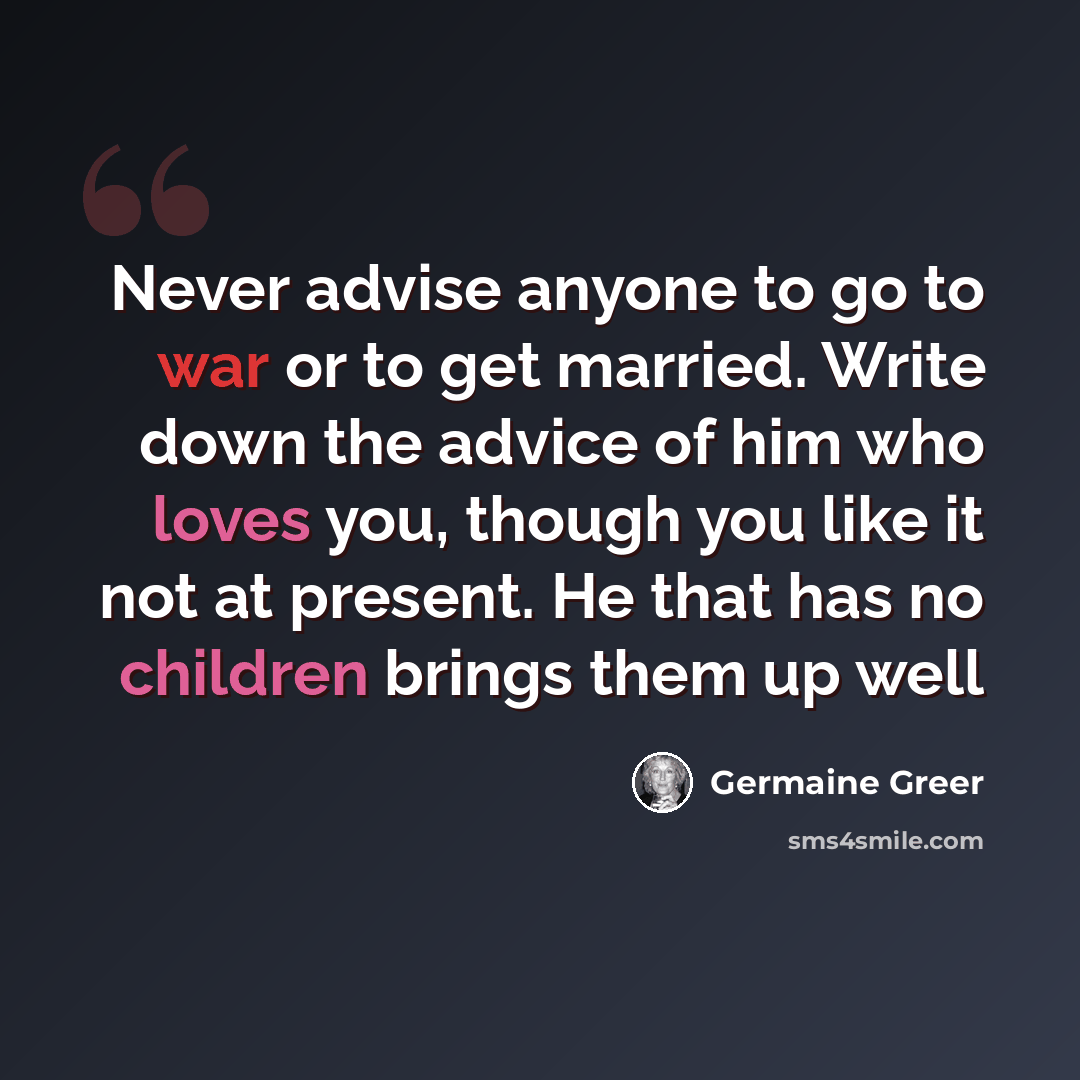 “Never advise anyone to go to war or to get married. Write down the advice of him who loves you, though you like it not at present. He that has no children brings them up well” quote by Germaine Greer