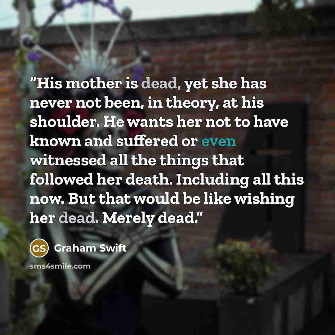 “His mother is dead, yet she has never not been, in theory, at his shoulder. He wants her not to have known and suffered or even witnessed all the things that followed her death. Including all this now. But that would be like wishing her dead. Merely dead.” quote by Graham Swift