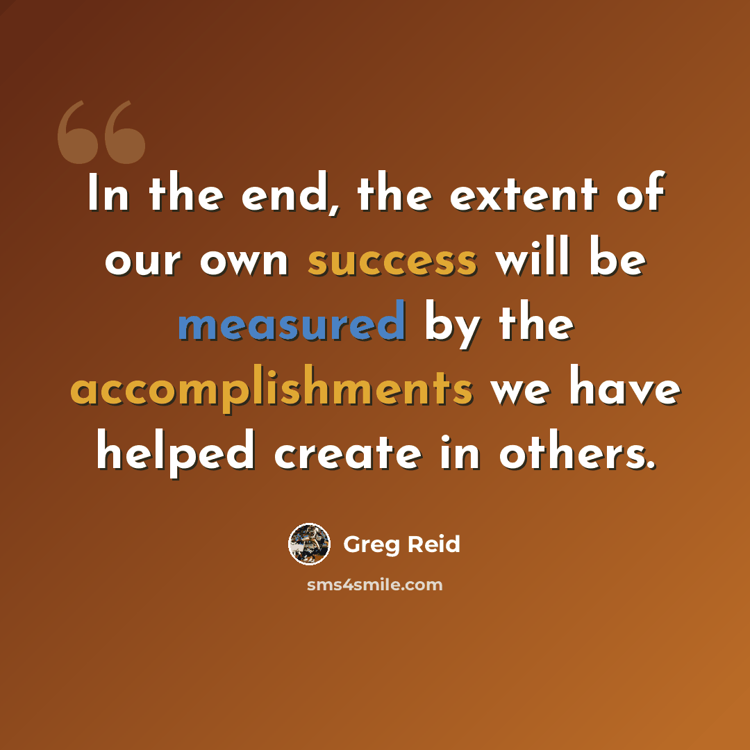 “In the end, the extent of our own success will be measured by the accomplishments we have helped create in others.” quote by Greg Reid