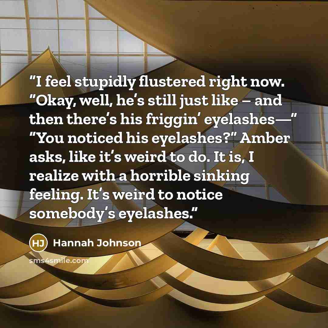 “I feel stupidly flustered right now. “Okay, well, he’s still just like – and then there’s his friggin’ eyelashes—” “You noticed his eyelashes?” Amber asks, like it’s weird to do. It is, I realize with a horrible sinking feeling. It’s weird to notice somebody’s eyelashes.” quote by Hannah Johnson