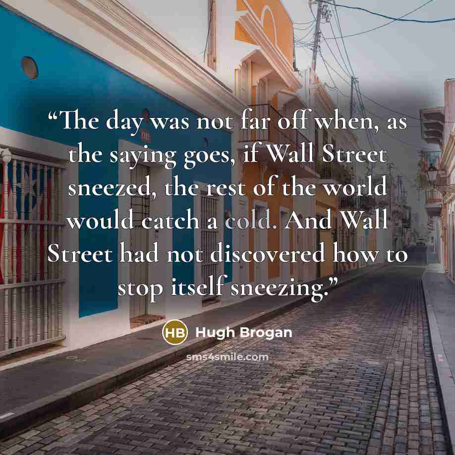 “The day was not far off when, as the saying goes, if Wall Street sneezed, the rest of the world would catch a cold. And Wall Street had not discovered how to stop itself sneezing.” quote by Hugh Brogan