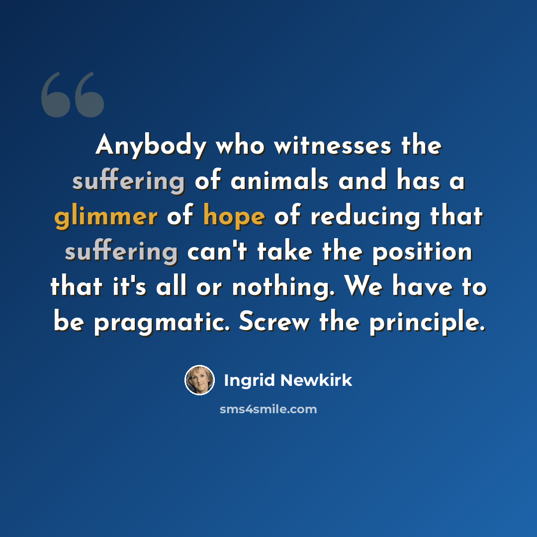 “Anybody who witnesses the suffering of animals and has a glimmer of hope of reducing that suffering can't take the position that it's all or nothing. We have to be pragmatic. Screw the principle.” quote by Ingrid Newkirk
