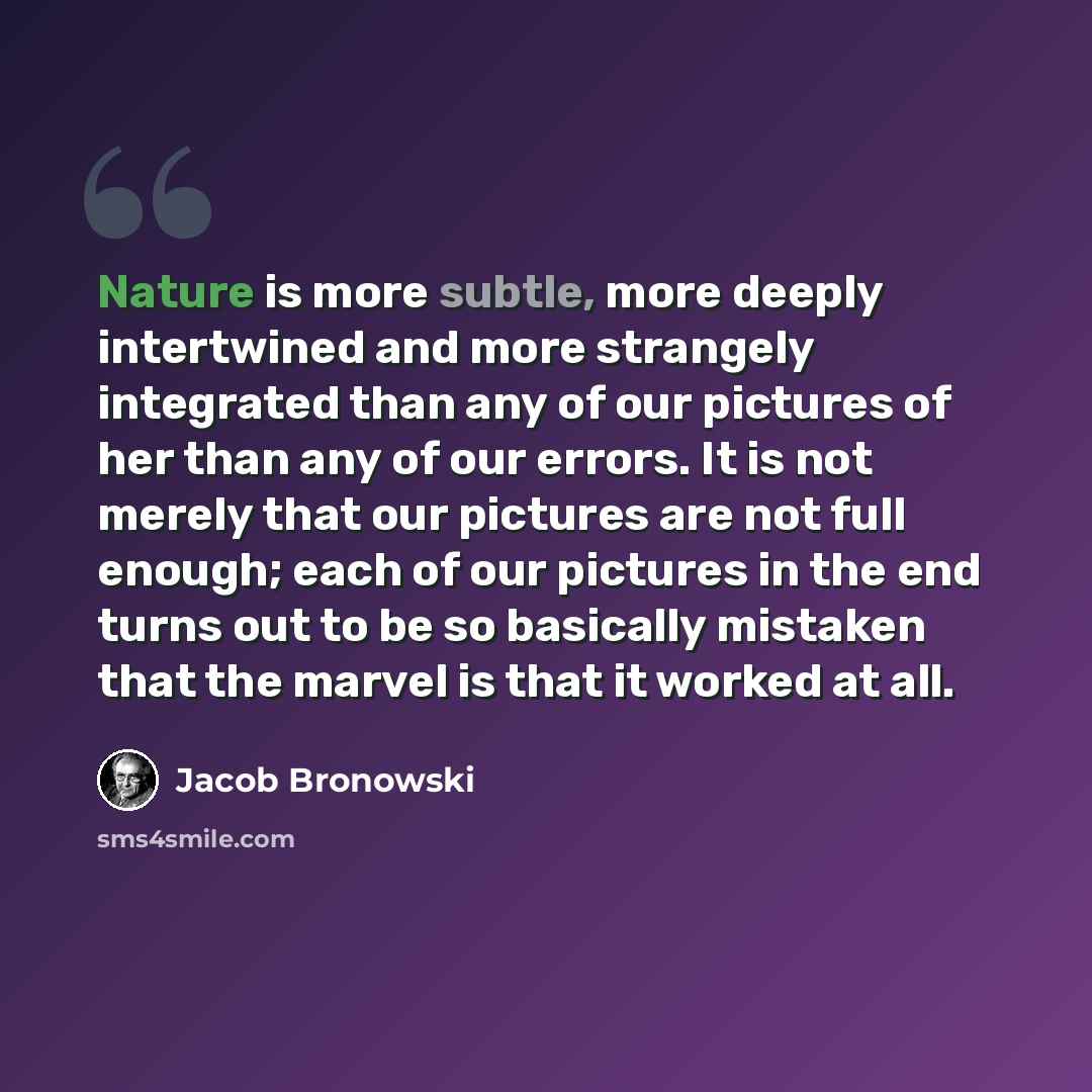 “Nature is more subtle, more deeply intertwined and more strangely integrated than any of our pictures of her than any of our errors. It is not merely that our pictures are not full enough; each of our pictures in the end turns out to be so basically mistaken that the marvel is that it worked at all.” quote by Jacob Bronowski