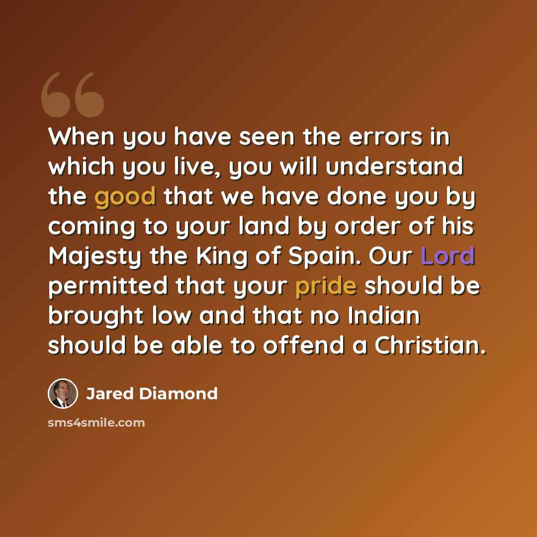 “When you have seen the errors in which you live, you will understand the good that we have done you by coming to your land by order of his Majesty the King of Spain. Our Lord permitted that your pride should be brought low and that no Indian should be able to offend a Christian.” quote by Jared Diamond