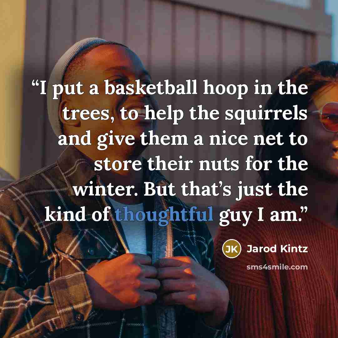 “I put a basketball hoop in the trees, to help the squirrels and give them a nice net to store their nuts for the winter. But that’s just the kind of thoughtful guy I am.” quote by Jarod Kintz
