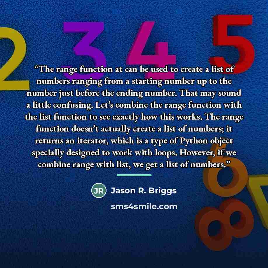 “The range function at can be used to create a list of numbers ranging from a starting number up to the number just before the ending number. That may sound a little confusing. Let’s combine the range function with the list function to see exactly how this works. The range function doesn’t actually…” quote by Anonymous