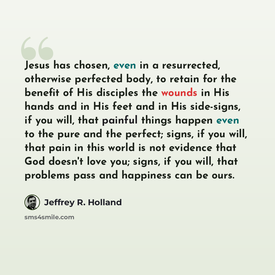 “Jesus has chosen, even in a resurrected, otherwise perfected body, to retain for the benefit of His disciples the wounds in His hands and in His feet and in His side-signs, if you will, that painful things happen even to the pure and the perfect; signs, if you will, that pain in this world is not…” quote by Jeffrey R. Holland
