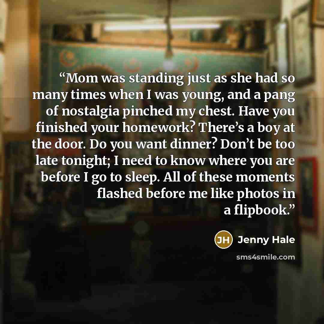 “Mom was standing just as she had so many times when I was young, and a pang of nostalgia pinched my chest. Have you finished your homework? There’s a boy at the door. Do you want dinner? Don’t be too late tonight; I need to know where you are before I go to sleep. All of these moments flashed…” quote by Jenny Hale