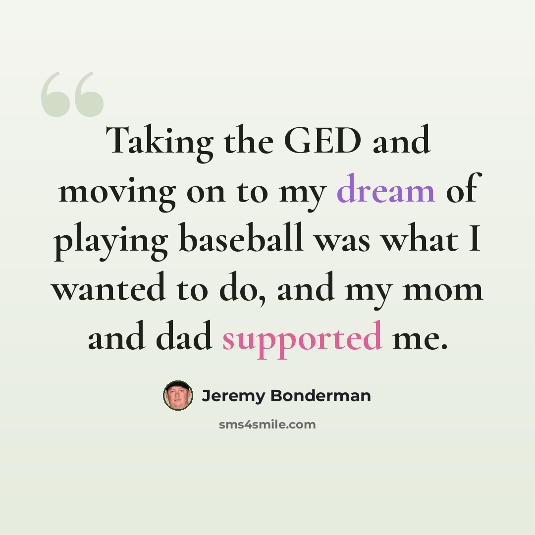 “Taking the GED and moving on to my dream of playing baseball was what I wanted to do, and my mom and dad supported me.” quote by Jeremy Bonderman