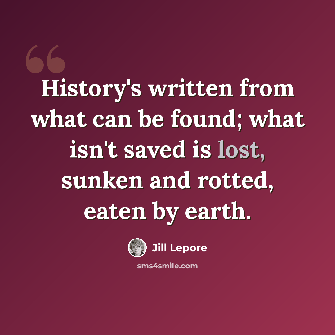 “History's written from what can be found; what isn't saved is lost, sunken and rotted, eaten by earth.” quote by Jill Lepore