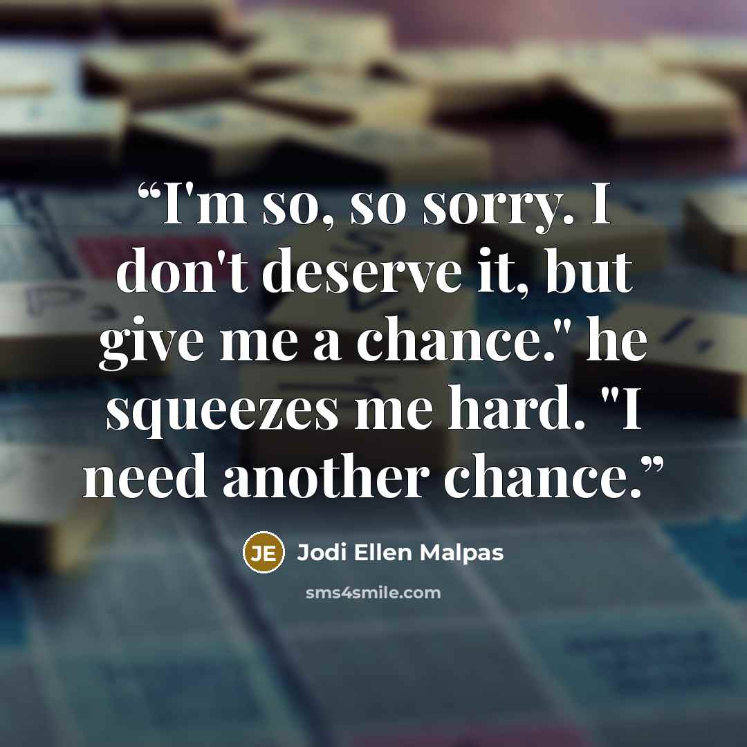 “I'm so, so sorry. I don't deserve it, but give me a chance." he squeezes me hard. "I need another chance.” quote by Jodi Ellen Malpas