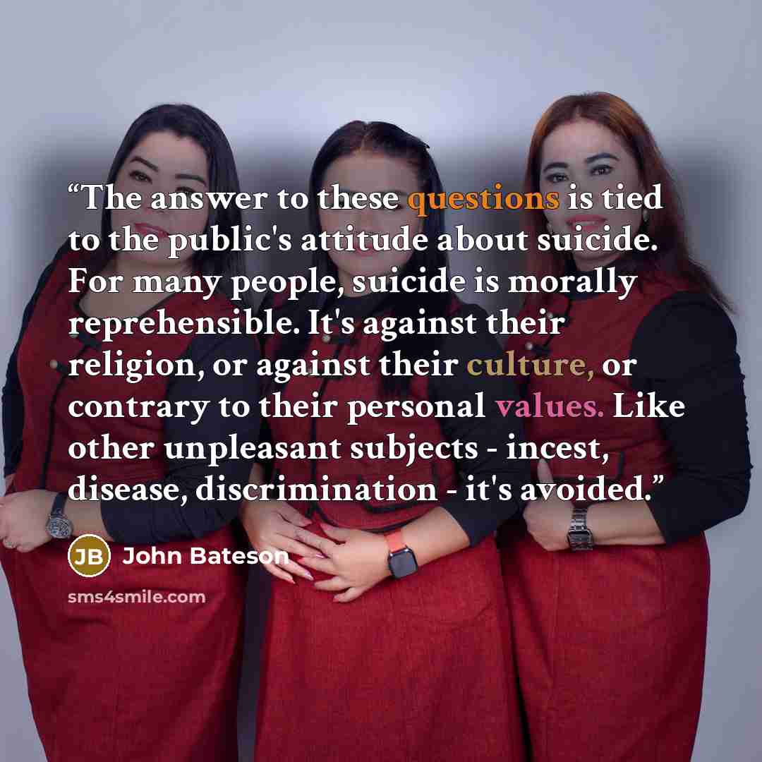 “The answer to these questions is tied to the public's attitude about suicide. For many people, suicide is morally reprehensible. It's against their religion, or against their culture, or contrary to their personal values. Like other unpleasant subjects - incest, disease, discrimination - it's…” quote by John Bateson