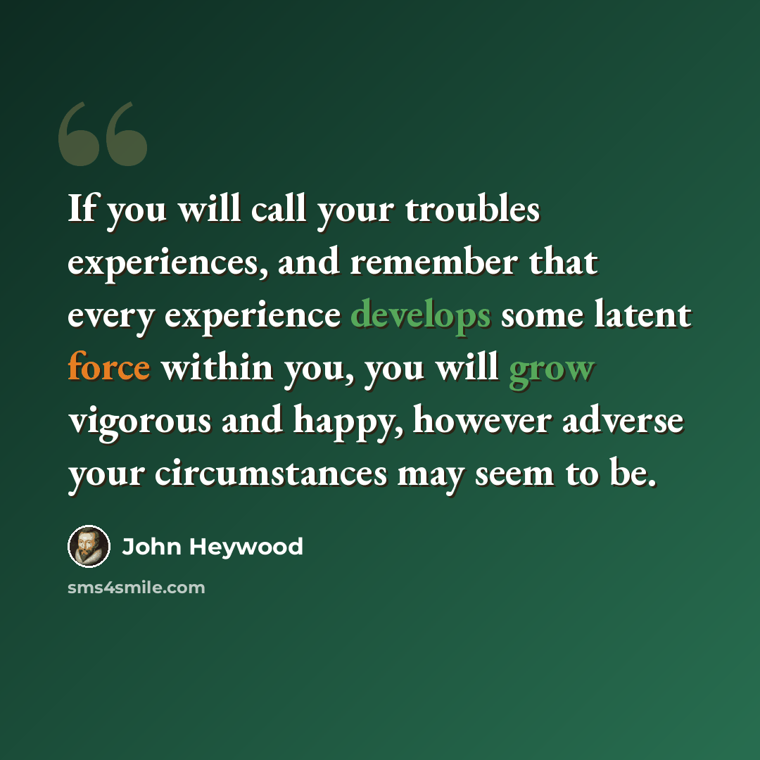 “If you will call your troubles experiences, and remember that every experience develops some latent force within you, you will grow vigorous and happy, however adverse your circumstances may seem to be.” quote by John Heywood