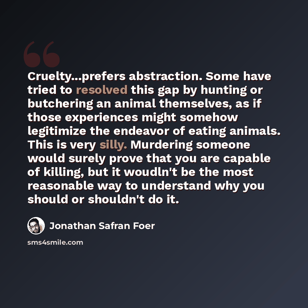 “Cruelty...prefers abstraction. Some have tried to resolved this gap by hunting or butchering an animal themselves, as if those experiences might somehow legitimize the endeavor of eating animals. This is very silly. Murdering someone would surely prove that you are capable of killing, but it…” quote by Jonathan Safran Foer