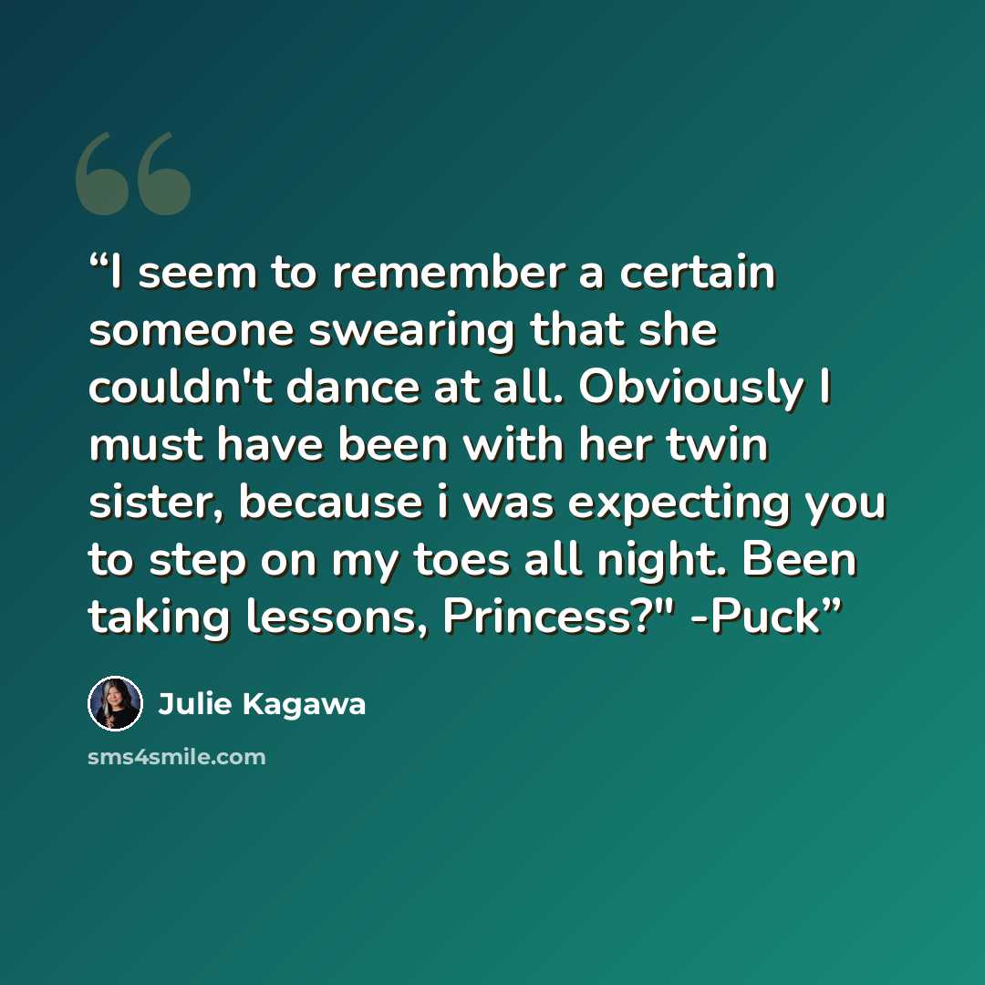 “I seem to remember a certain someone swearing that she couldn't dance at all. Obviously I must have been with her twin sister, because i was expecting you to step on my toes all night. Been taking lessons, Princess?" -Puck” quote by Julie Kagawa