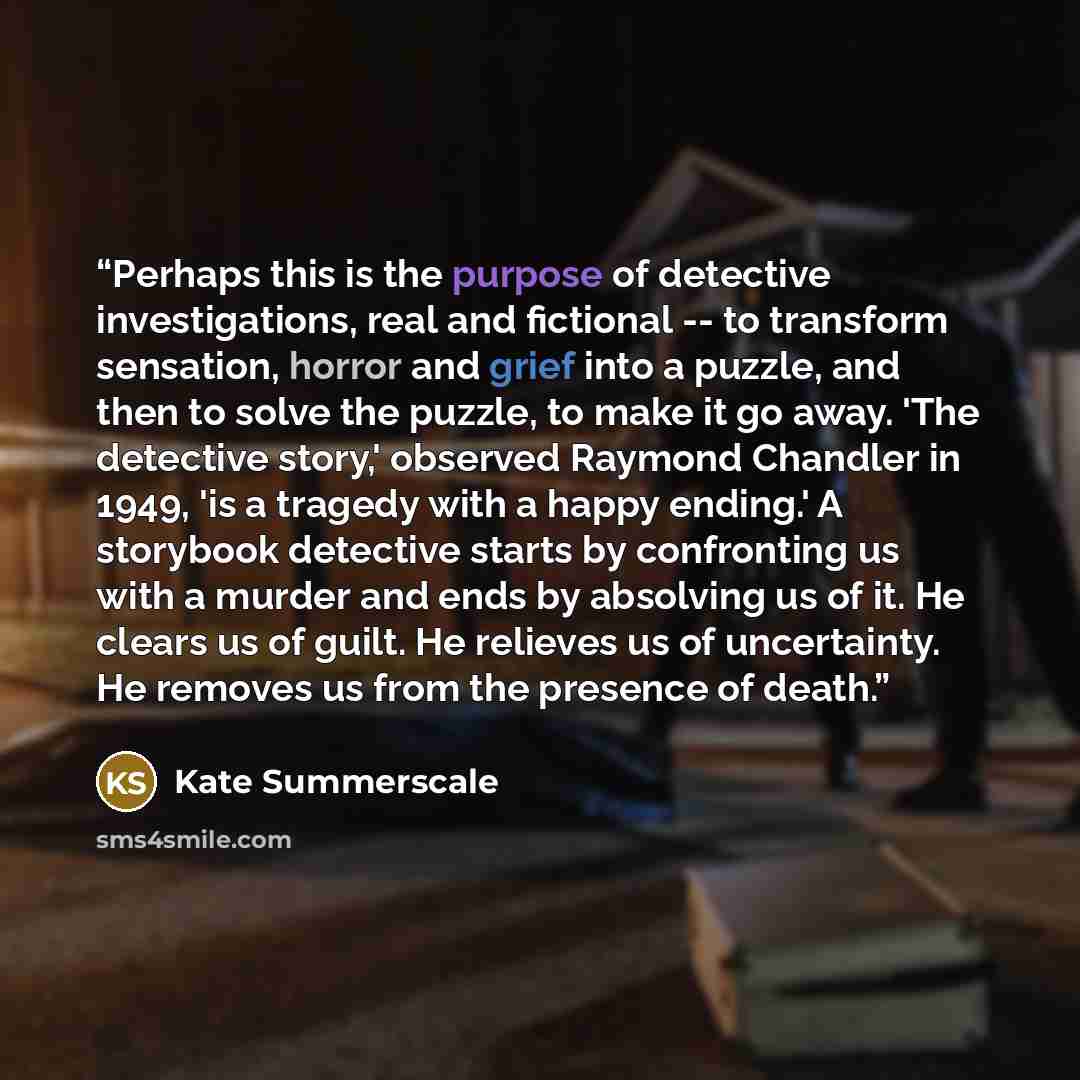 “Perhaps this is the purpose of detective investigations, real and fictional -- to transform sensation, horror and grief into a puzzle, and then to solve the puzzle, to make it go away. 'The detective story,' observed Raymond Chandler in 1949, 'is a tragedy with a happy ending.' A storybook…” quote by Kate Summerscale