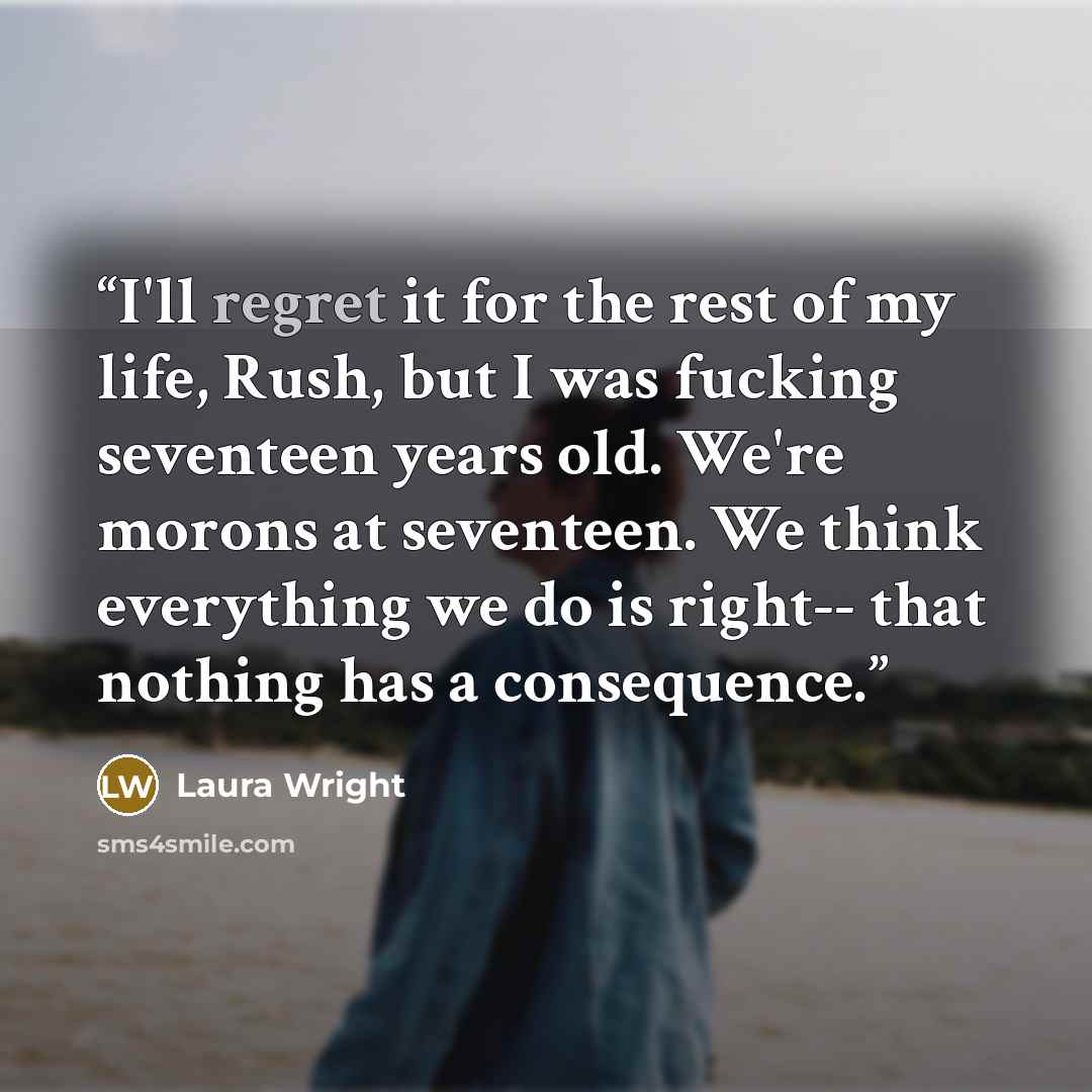 “I'll regret it for the rest of my life, Rush, but I was fucking seventeen years old. We're morons at seventeen. We think everything we do is right-- that nothing has a consequence.” quote by Laura Wright