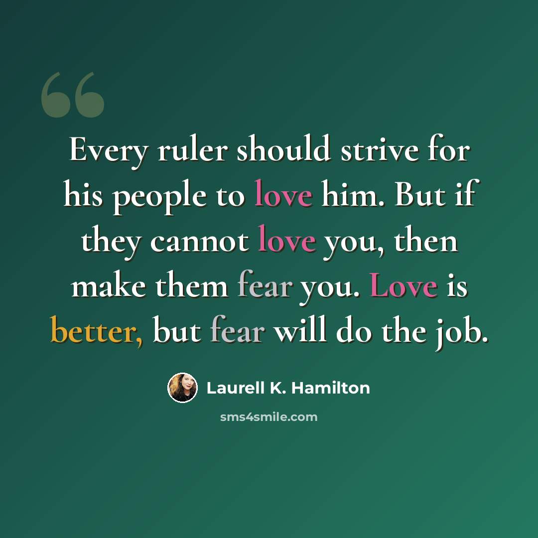 “Every ruler should strive for his people to love him. But if they cannot love you, then make them fear you. Love is better, but fear will do the job.” quote by Laurell K. Hamilton