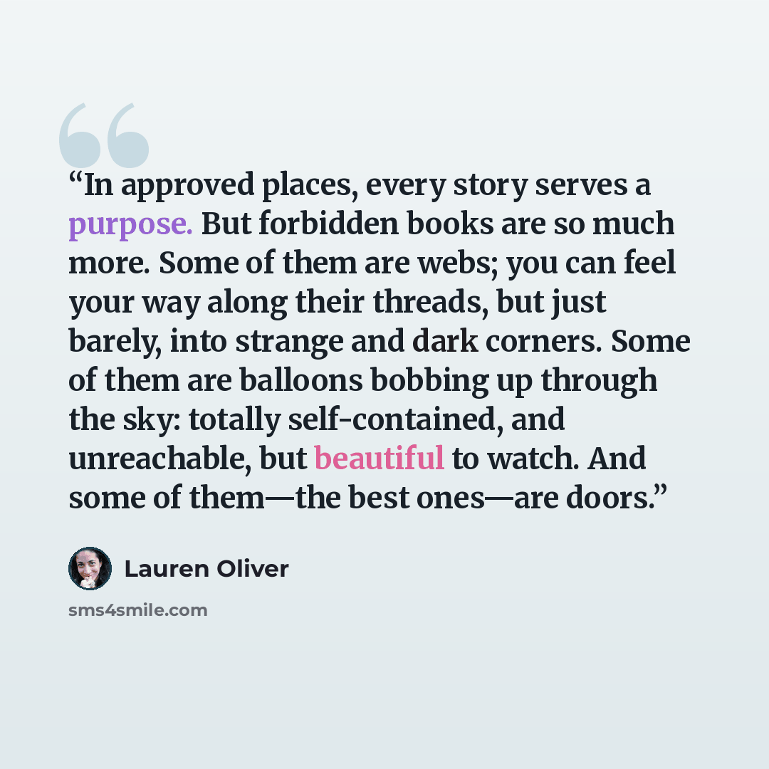 “In approved places, every story serves a purpose. But forbidden books are so much more. Some of them are webs; you can feel your way along their threads, but just barely, into strange and dark corners. Some of them are balloons bobbing up through the sky: totally self-contained, and unreachable…” quote by Lauren Oliver
