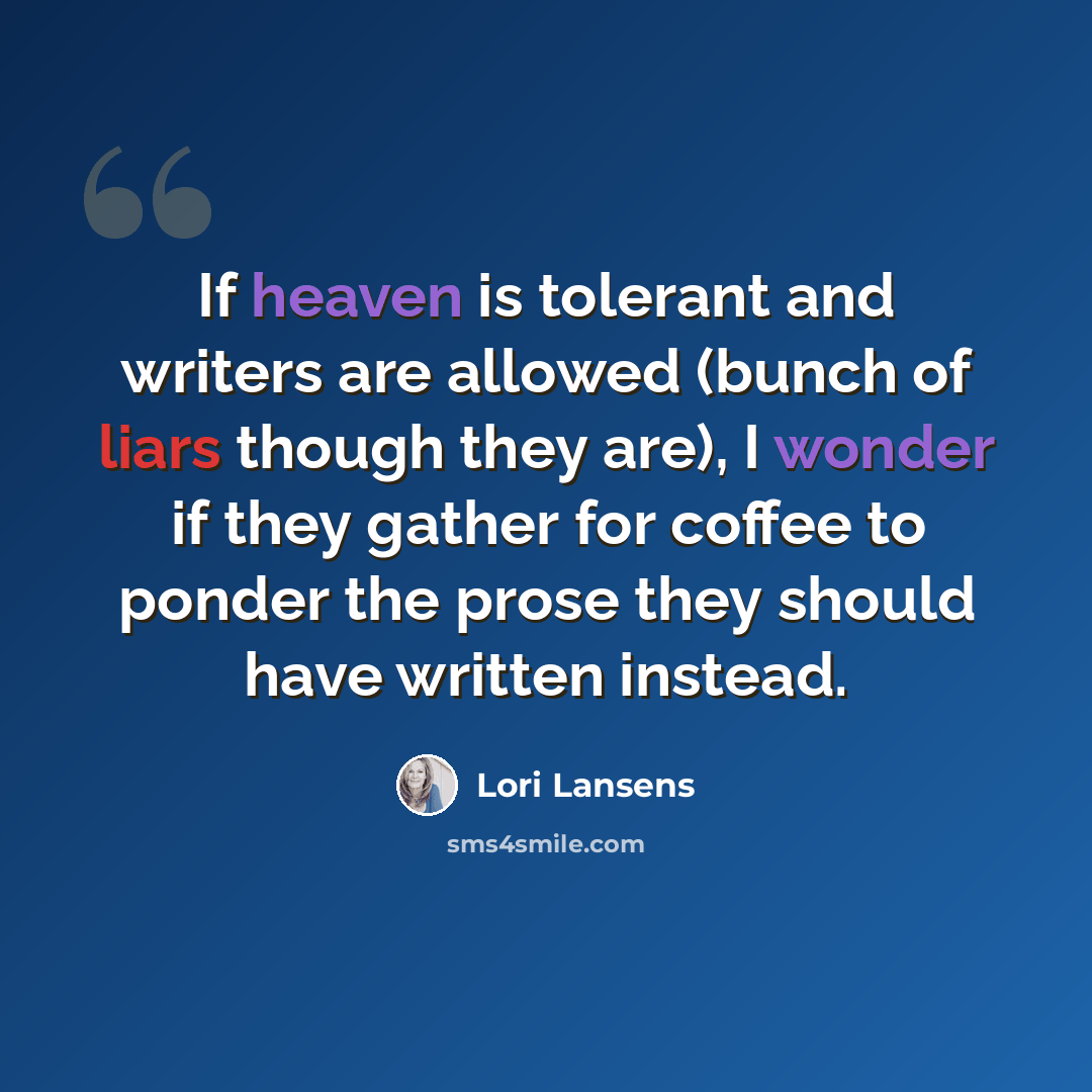 “If heaven is tolerant and writers are allowed (bunch of liars though they are), I wonder if they gather for coffee to ponder the prose they should have written instead.” quote by Lori Lansens