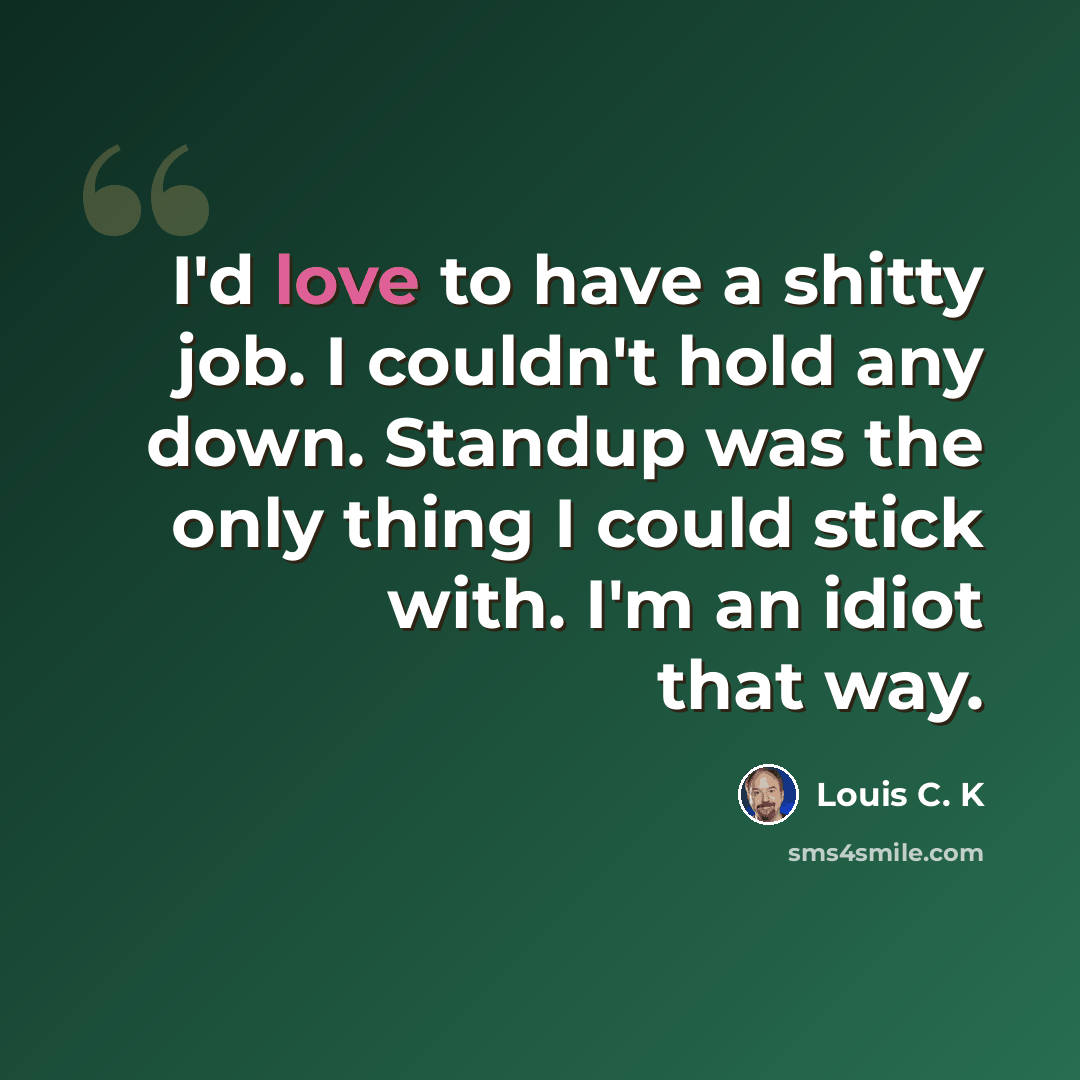 “I'd love to have a shitty job. I couldn't hold any down. Standup was the only thing I could stick with. I'm an idiot that way.” quote by Louis C. K