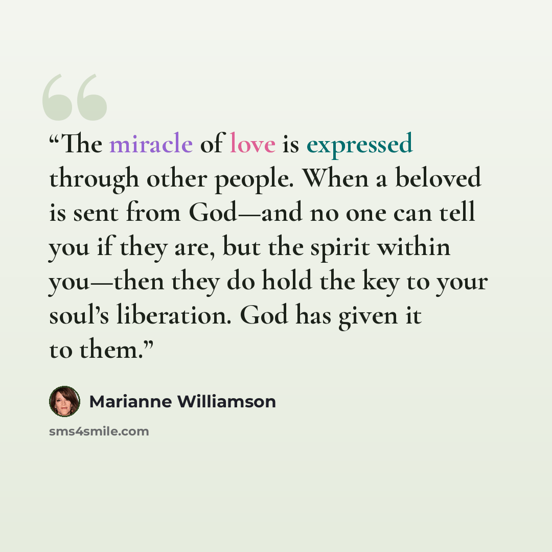 “The miracle of love is expressed through other people. When a beloved is sent from God—and no one can tell you if they are, but the spirit within you—then they do hold the key to your soul’s liberation. God has given it to them.” quote by Marianne Williamson