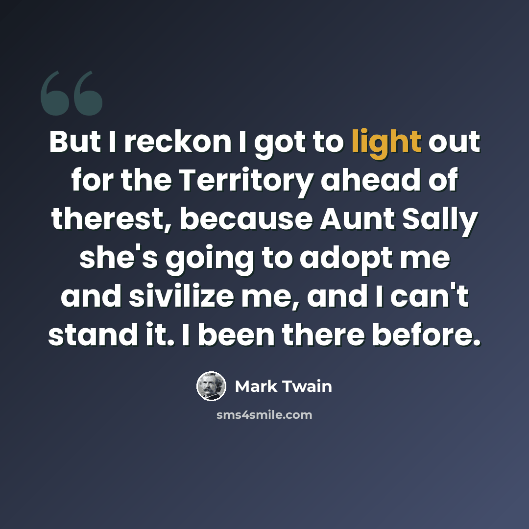 “But I reckon I got to light out for the Territory ahead of therest, because Aunt Sally she's going to adopt me and sivilize me, and I can't stand it. I been there before.” quote by Mark Twain