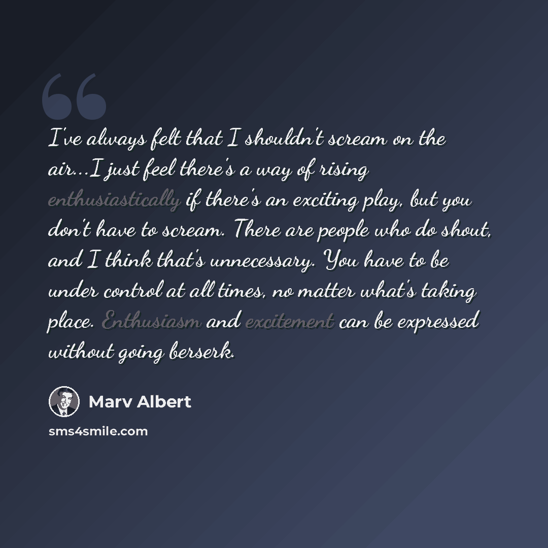 “I've always felt that I shouldn't scream on the air...I just feel there's a way of rising enthusiastically if there's an exciting play, but you don't have to scream. There are people who do shout, and I think that's unnecessary. You have to be under control at all times, no matter what's taking…” quote by Marv Albert
