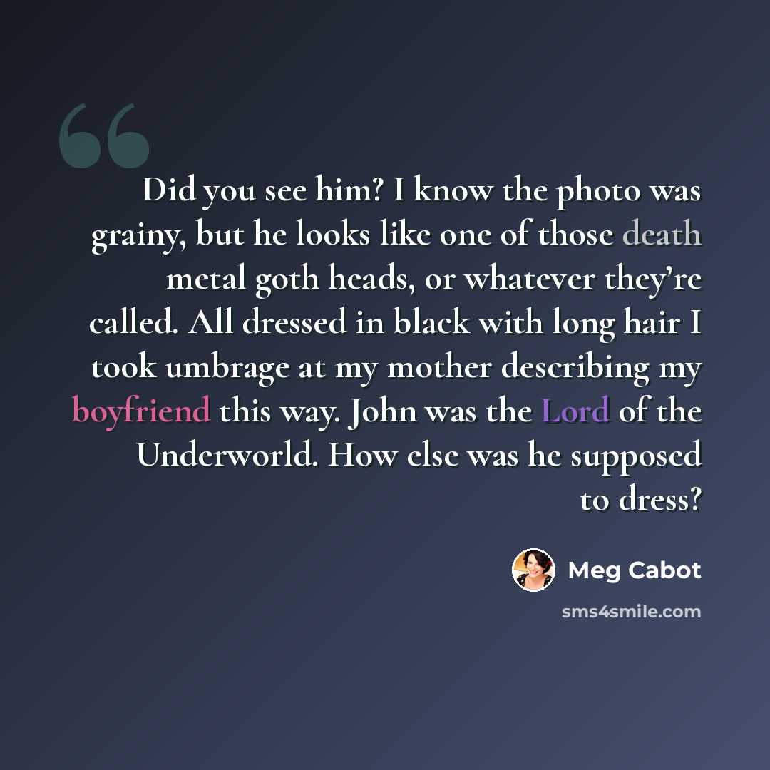 “Did you see him? I know the photo was grainy, but he looks like one of those death metal goth heads, or whatever they’re called. All dressed in black with long hair I took umbrage at my mother describing my boyfriend this way. John was the Lord of the Underworld. How else was he supposed to dress?” quote by Meg Cabot