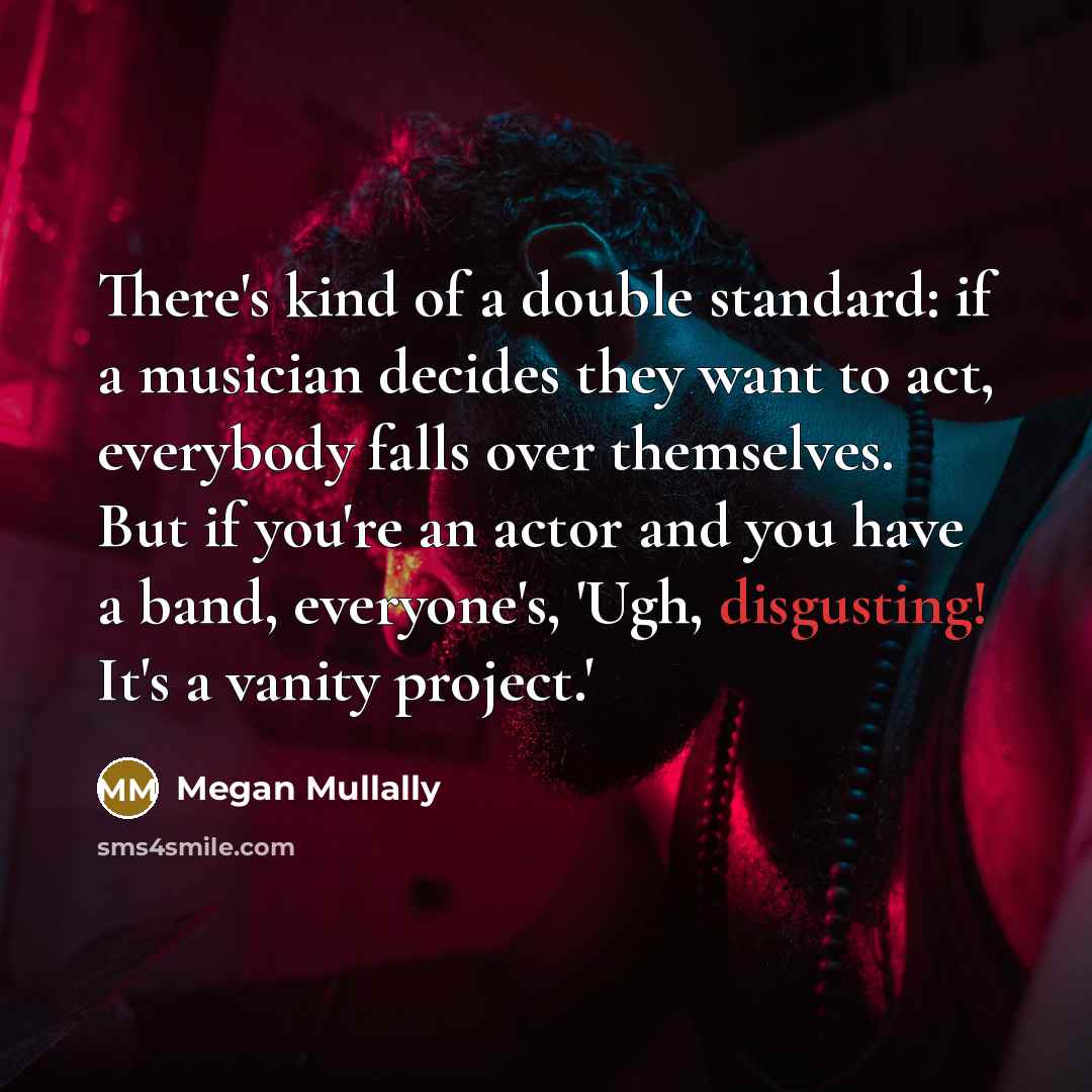 “There's kind of a double standard: if a musician decides they want to act, everybody falls over themselves. But if you're an actor and you have a band, everyone's, 'Ugh, disgusting! It's a vanity project.'” quote by Megan Mullally