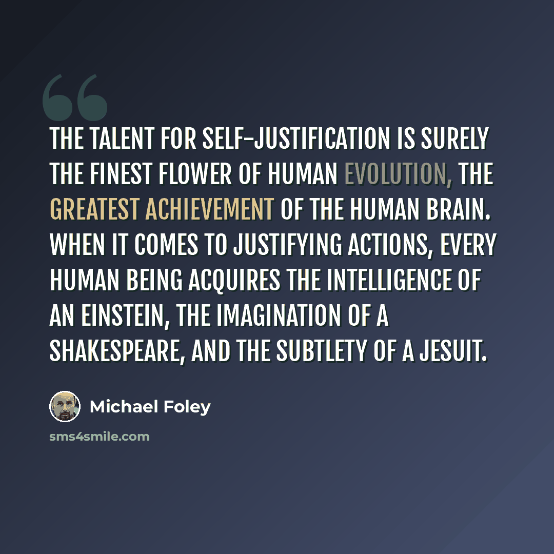 “The talent for self-justification is surely the finest flower of human evolution, the greatest achievement of the human brain. When it comes to justifying actions, every human being acquires the intelligence of an Einstein, the imagination of a Shakespeare, and the subtlety of a Jesuit.” quote by Michael Foley