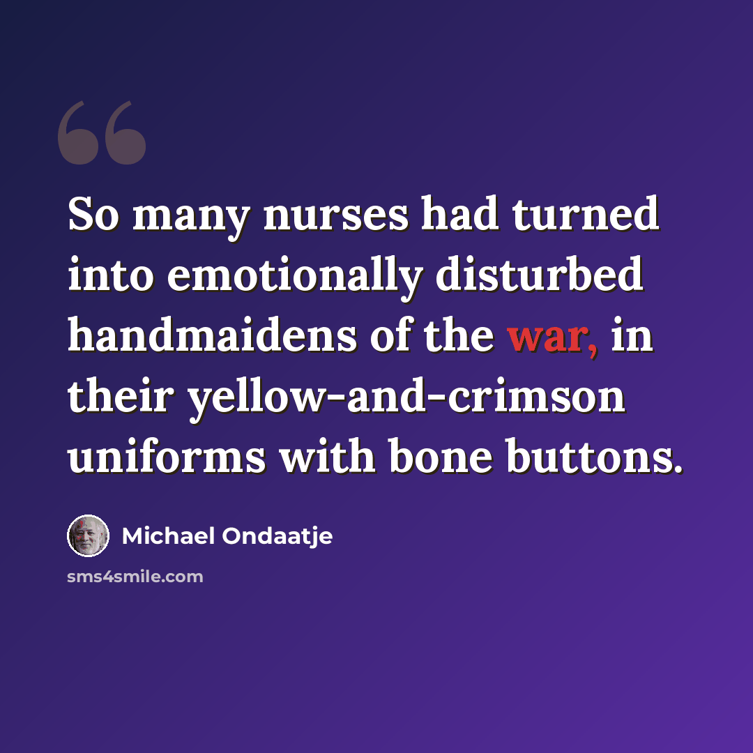 “So many nurses had turned into emotionally disturbed handmaidens of the war, in their yellow-and-crimson uniforms with bone buttons.” quote by Michael Ondaatje