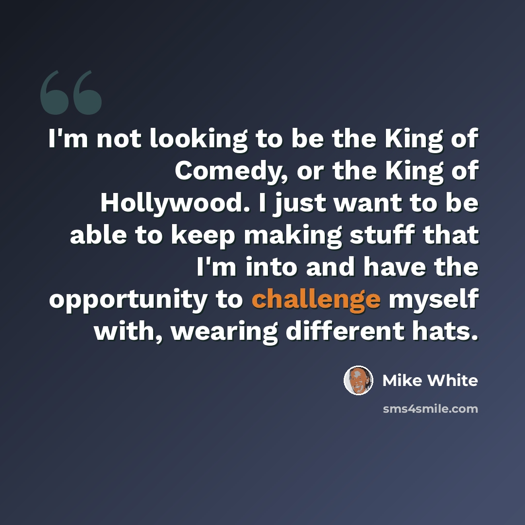 “I'm not looking to be the King of Comedy, or the King of Hollywood. I just want to be able to keep making stuff that I'm into and have the opportunity to challenge myself with, wearing different hats.” quote by Mike White