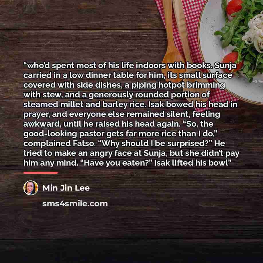 “who’d spent most of his life indoors with books. Sunja carried in a low dinner table for him, its small surface covered with side dishes, a piping hotpot brimming with stew, and a generously rounded portion of steamed millet and barley rice. Isak bowed his head in prayer, and everyone else…” quote by Min Jin Lee