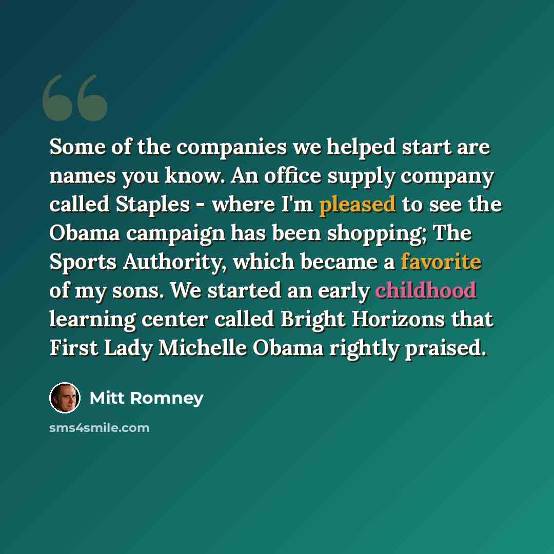 “Some of the companies we helped start are names you know. An office supply company called Staples - where I'm pleased to see the Obama campaign has been shopping; The Sports Authority, which became a favorite of my sons. We started an early childhood learning center called Bright Horizons that…” quote by Mitt Romney