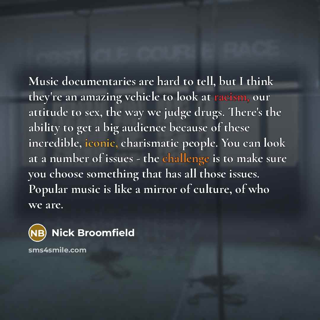 “Music documentaries are hard to tell, but I think they're an amazing vehicle to look at racism, our attitude to sex, the way we judge drugs. There's the ability to get a big audience because of these incredible, iconic, charismatic people. You can look at a number of issues - the challenge is to…” quote by Nick Broomfield